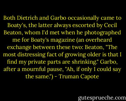 Both Dietrich and Garbo occasionally came to Boaty's, the latter always escorted by Cecil Beaton, whom I'd met when he photographed me for Boaty's magazine (an overheard exchange between these two: Beaton, "The most distressing fact of growing older is that I find my private parts are shrinking." Garbo, after a mournful pause, "Ah, if only I could say the same.") - Truman Capote