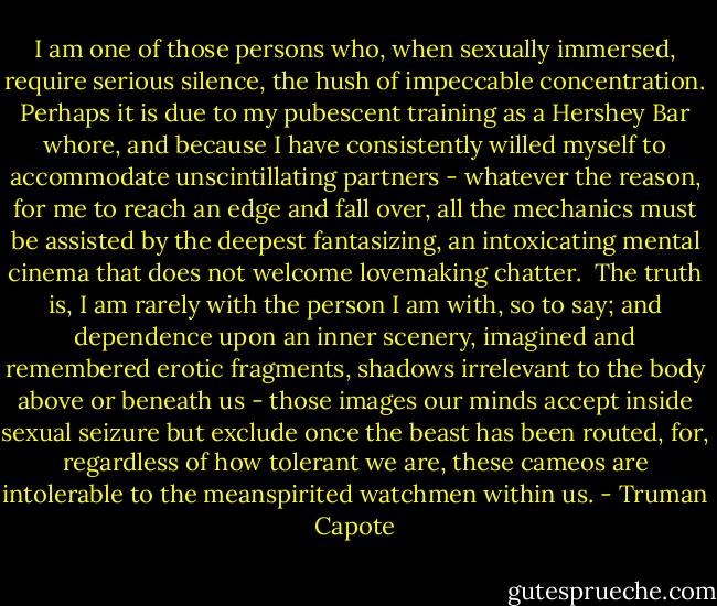 I am one of those persons who, when sexually immersed, require serious silence, the hush of impeccable concentration. Perhaps it is due to my pubescent training as a Hershey Bar whore, and because I have consistently willed myself to accommodate unscintillating partners - whatever the reason, for me to reach an edge and fall over, all the mechanics must be assisted by the deepest fantasizing, an intoxicating mental cinema that does not welcome lovemaking chatter.<br /><br />The truth is, I am rarely with the person I am with, so to say; and dependence upon an inner scenery, imagined and remembered erotic fragments, shadows irrelevant to the body above or beneath us - those images our minds accept inside sexual seizure but exclude once the beast has been routed, for, regardless of how tolerant we are, these cameos are intolerable to the meanspirited watchmen within us. - Truman Capote