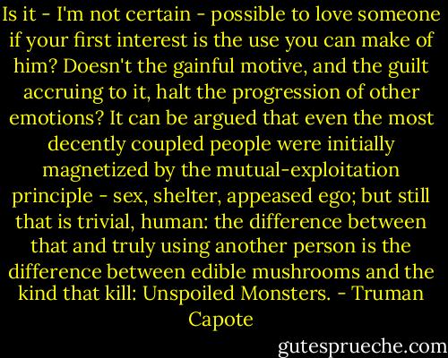 Is it - I'm not certain - possible to love someone if your first interest is the use you can make of him? Doesn't the gainful motive, and the guilt accruing to it, halt the progression of other emotions? It can be argued that even the most decently coupled people were initially magnetized by the mutual-exploitation principle - sex, shelter, appeased ego; but still that is trivial, human: the difference between that and truly using another person is the difference between edible mushrooms and the kind that kill: Unspoiled Monsters. - Truman Capote