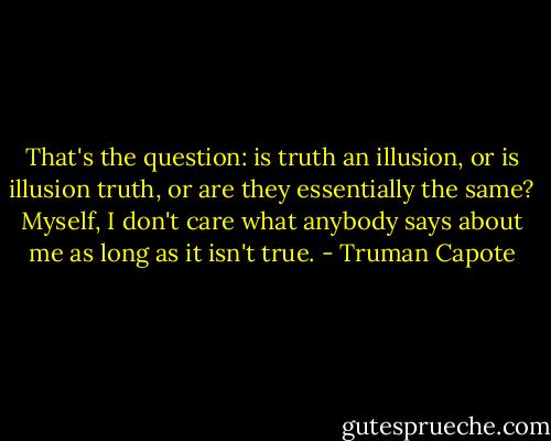 That's the question: is truth an illusion, or is illusion truth, or are they essentially the same? Myself, I don't care what anybody says about me as long as it isn't true. - Truman Capote