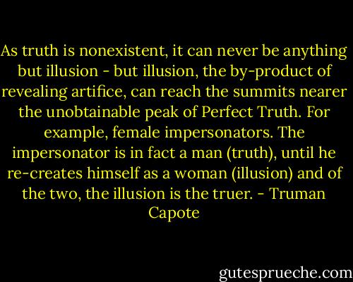 As truth is nonexistent, it can never be anything but illusion - but illusion, the by-product of revealing artifice, can reach the summits nearer the unobtainable peak of Perfect Truth. For example, female impersonators. The impersonator is in fact a man (truth), until he re-creates himself as a woman (illusion) and of the two, the illusion is the truer. - Truman Capote