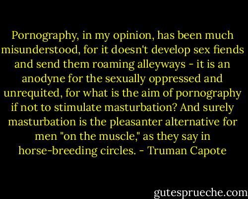 Pornography, in my opinion, has been much misunderstood, for it doesn't develop sex fiends and send them roaming alleyways - it is an anodyne for the sexually oppressed and unrequited, for what is the aim of pornography if not to stimulate masturbation? And surely masturbation is the pleasanter alternative for men "on the muscle," as they say in horse-breeding circles. - Truman Capote