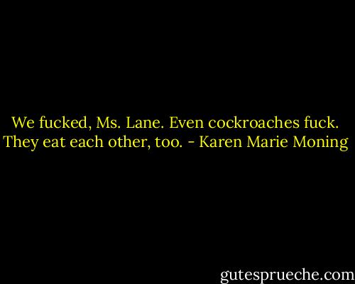 We fucked, Ms. Lane. Even cockroaches fuck. They eat each other, too. - Karen Marie Moning