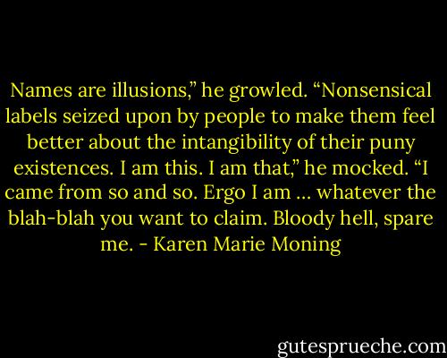 Names are illusions,” he growled. “Nonsensical labels seized upon by people to make them feel better about the intangibility of their puny existences. I am this. I am that,” he mocked. “I came from so and so. Ergo I am … whatever the blah-blah you want to claim. Bloody hell, spare me. - Karen Marie Moning