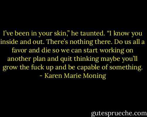 I’ve been in your skin,” he taunted. “I know you inside and out. There’s nothing there. Do us all a favor and die so we can start working on another plan and quit thinking maybe you’ll grow the fuck up and be capable of something. - Karen Marie Moning