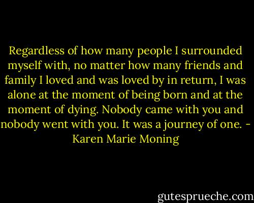 Regardless of how many people I surrounded myself with, no matter how many friends and family I loved and was loved by in return, I was alone at the moment of being born and at the moment of dying. Nobody came with you and nobody went with you. It was a journey of one. - Karen Marie Moning
