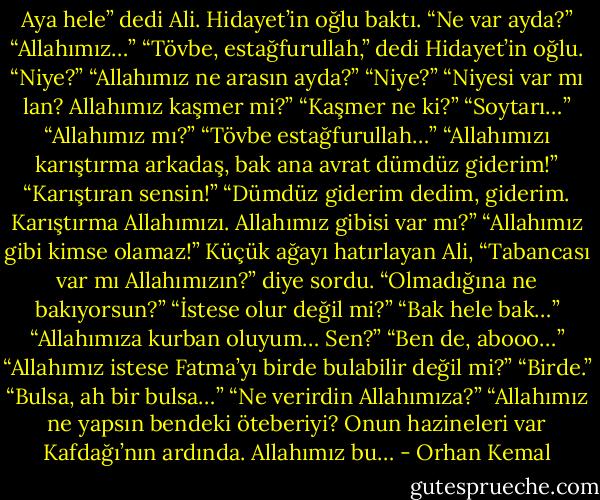Aya hele” dedi Ali. Hidayet’in oğlu baktı.<br />“Ne var ayda?”<br />“Allahımız…”<br />“Tövbe, estağfurullah,” dedi Hidayet’in oğlu.<br />“Niye?”<br />“Allahımız ne arasın ayda?”<br />“Niye?”<br />“Niyesi var mı lan? Allahımız kaşmer mi?”<br />“Kaşmer ne ki?”<br />“Soytarı…”<br />“Allahımız mı?”<br />“Tövbe estağfurullah…”<br />“Allahımızı karıştırma arkadaş, bak ana avrat dümdüz giderim!”<br />“Karıştıran sensin!”<br />“Dümdüz giderim dedim, giderim. Karıştırma Allahımızı. Allahımız gibisi var mı?”<br />“Allahımız gibi kimse olamaz!”<br />Küçük ağayı hatırlayan Ali, “Tabancası var mı Allahımızın?” diye sordu.<br />“Olmadığına ne bakıyorsun?”<br />“İstese olur değil mi?”<br />“Bak hele bak…”<br />“Allahımıza kurban oluyum… Sen?”<br />“Ben de, abooo…”<br />“Allahımız istese Fatma’yı birde bulabilir değil mi?”<br />“Birde.”<br />“Bulsa, ah bir bulsa…”<br />“Ne verirdin Allahımıza?”<br />“Allahımız ne yapsın bendeki öteberiyi? Onun hazineleri var Kafdağı’nın ardında. Allahımız bu… - Orhan Kemal