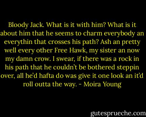 Bloody Jack. What is it with him? What is it about him that he seems to charm everybody an everythin that crosses his path? Ash an pretty well every other Free Hawk, my sister an now my damn crow. I swear, if there was a rock in his path that he couldn’t be bothered steppin over, all he’d hafta do was give it one look an it’d roll outta the way. - Moira Young