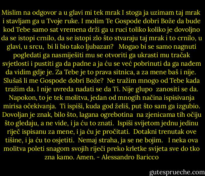 Mislim na odgovor a u glavi mi tek mrak<br />I stoga ja uzimam taj mrak <br />i stavljam ga u Tvoje ruke.<br />I molim Te Gospode dobri Bože<br />da bude kod Tebe samo sat vremena<br />drži ga u ruci toliko<br />koliko je dovoljno da se istopi crnilo,<br />da se istopi zlo<br />što stvaraju taj mrak i to crnilo,<br />u glavi,<br />u srcu, <br />bi li bio tako ljubazan?<br /><br /><br />Mogao bi se samo nagnuti<br />pogledati ga<br />nasmiješiti mu se<br />otvoriti ga<br />ukrasti mu tračak<br />svjetlosti i pustiti ga da padne<br />a ja ću se već pobrinuti da ga nađem<br />da vidim gdje je.<br />Za Tebe je to prava sitnica,<br />a za mene baš i nije.<br /><br />Slušaš li me Gospode dobri Bože?<br /><br />Ne tražim mnogo od Tebe<br />kada tražim da.<br />I nije uvreda<br />nadati se da Ti.<br />Nije glupo <br />zanositi se da.<br />Napokon, to je tek molitva,<br />jedan od mnogih načina ispisivanja mirisa očekivanja.<br /><br />Ti ispiši,<br />kuda god želiš,<br />put što sam ga izgubio.<br />Dovoljan je znak,<br />bilo što,<br />lagana ogrebotina <br />na zjenicama tih očiju što gledaju,<br />a ne vide,<br />i ja ću to znati.<br /><br />Ispiši svijetom jednu jedinu riječ ispisanu za mene,<br />i ja ću je pročitati.<br /><br />Dotakni trenutak ove tišine,<br />i ja ću to osjetiti.<br /><br />Nemaj straha,<br />ja se ne bojim.<br /><br /><br />I neka ova molitva poleti snagom svojih riječi<br />preko krletke svijeta sve do tko zna kamo. Amen. - Alessandro Baricco
