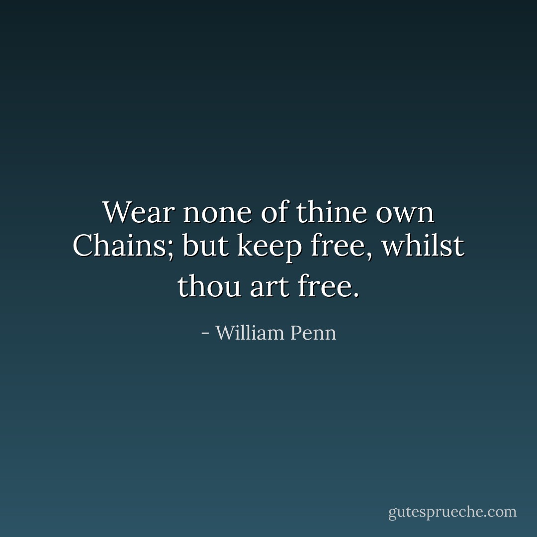 Wear none of thine own Chains; but keep free, whilst thou art free. - William Penn
