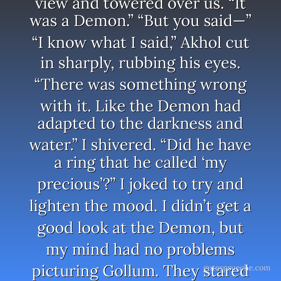 What was that?” I croaked.<br />Akhol sidestepped into my view and towered over us. “It was a Demon.”<br />“But you said—”<br />“I know what I said,” Akhol cut in sharply, rubbing his eyes. “There was something wrong with it. Like the Demon<br />had adapted to the darkness and water.”<br />I shivered. “Did he have a ring that he called ‘my precious’?” I joked to try and lighten the mood. I didn’t get a good<br />look at the Demon, but my mind had no problems picturing Gollum.<br />They stared at me blankly. - Laura Kreitzer