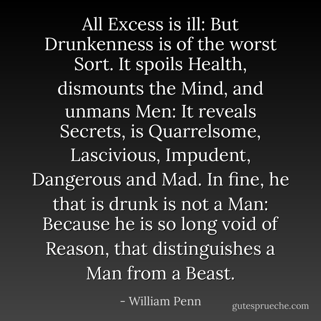 All Excess is ill: But Drunkenness is of the worst Sort. It spoils Health, dismounts the Mind, and unmans Men: It reveals Secrets, is Quarrelsome, Lascivious, Impudent, Dangerous and Mad. In fine, he that is drunk is not a Man: Because he is so long void of Reason, that distinguishes a Man from a Beast. - William Penn