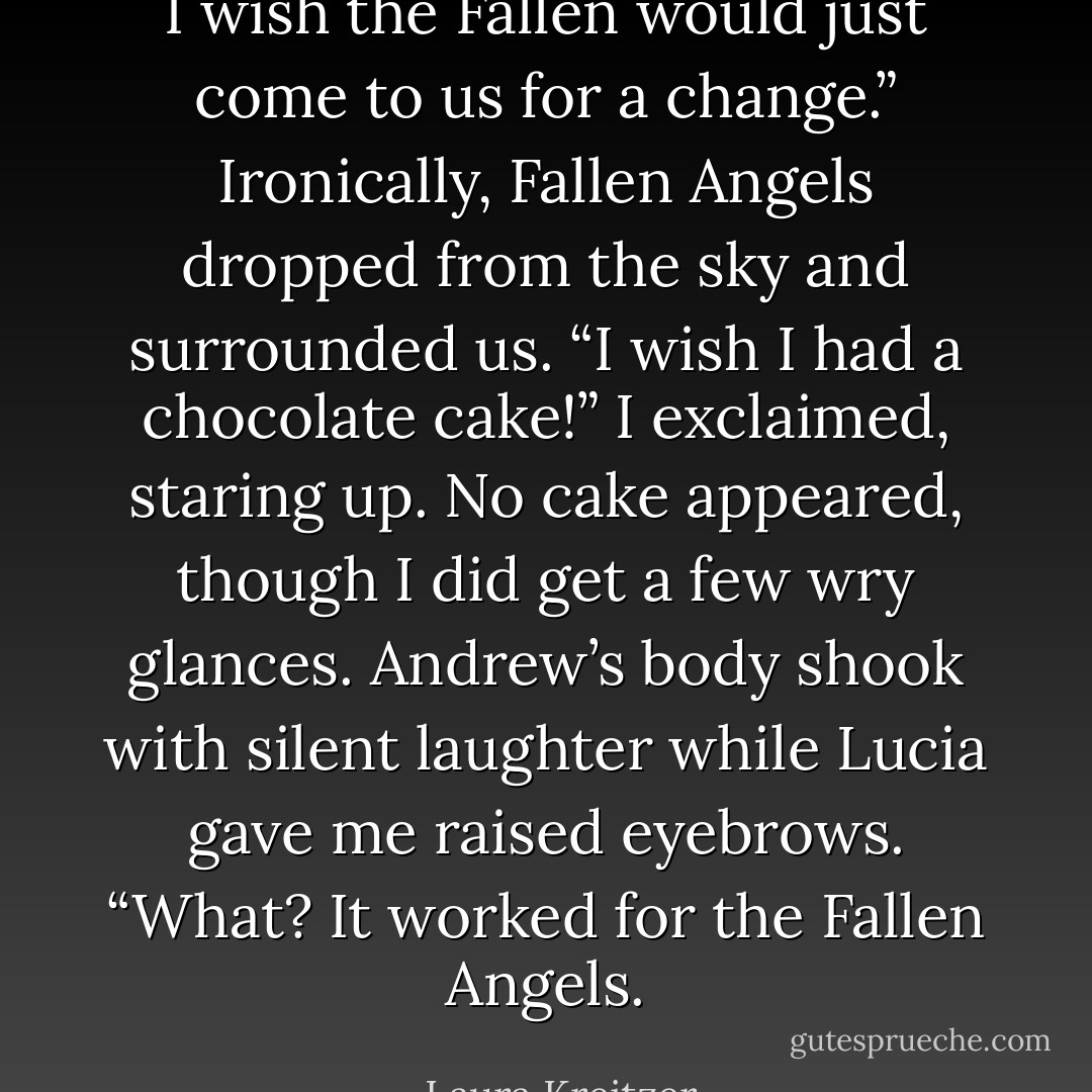I wish the Fallen would just come to us for a change.”<br />Ironically, Fallen Angels dropped from the sky and surrounded us.<br />“I wish I had a chocolate cake!” I exclaimed, staring up.<br />No cake appeared, though I did get a few wry glances. Andrew’s body shook with silent laughter while Lucia gave<br />me raised eyebrows.<br />“What? It worked for the Fallen Angels. - Laura Kreitzer