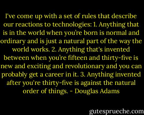 I've come up with a set of rules that describe our reactions to technologies:<br />1. Anything that is in the world when you’re born is normal and ordinary and is just a natural part of the way the world works.<br />2. Anything that's invented between when you’re fifteen and thirty-five is new and exciting and revolutionary and you can probably get a career in it.<br />3. Anything invented after you're thirty-five is against the natural order of things. - Douglas Adams