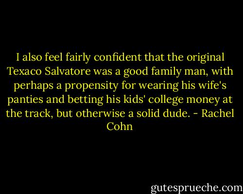 I also feel fairly confident that the original Texaco Salvatore was a good family man, with perhaps a propensity for wearing his wife's panties and betting his kids' college money at the track, but otherwise a solid dude. - Rachel Cohn