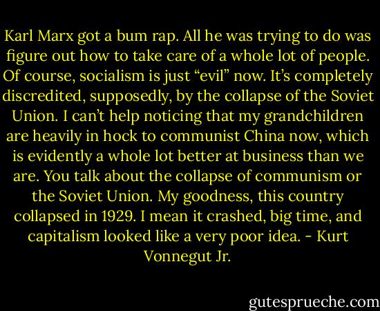Karl Marx got a bum rap. All he was trying to do was figure out how to take care of a whole lot of people. Of course, socialism is just “evil” now. It’s completely discredited, supposedly, by the collapse of the Soviet Union. I can’t help noticing that my grandchildren are heavily in hock to communist China now, which is evidently a whole lot better at business than we are. You talk about the collapse of communism or the Soviet Union. My goodness, this country collapsed in 1929. I mean it crashed, big time, and capitalism looked like a very poor idea. - Kurt Vonnegut Jr.