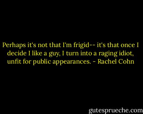 Perhaps it's not that I'm frigid-- it's that once I decide I like a guy, I turn into a raging idiot, unfit for public appearances. - Rachel Cohn