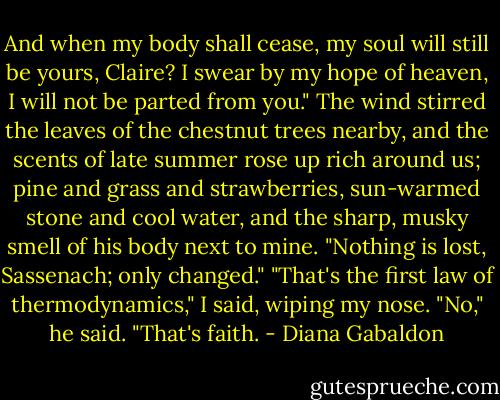 And when my body shall cease, my soul will still be yours, Claire? I swear by my hope of heaven, I will not be parted from you."<br />The wind stirred the leaves of the chestnut trees nearby, and the scents of late summer rose up rich around us; pine and grass and strawberries, sun-warmed stone and cool water, and the sharp, musky smell of his body next to mine.<br />"Nothing is lost, Sassenach; only changed."<br />"That's the first law of thermodynamics," I said, wiping my nose.<br />"No," he said. "That's faith. - Diana Gabaldon