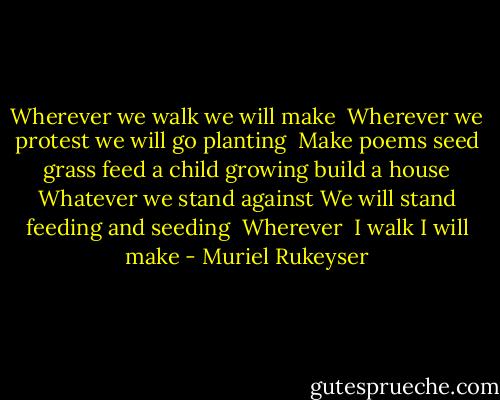 Wherever<br />we walk<br />we will make<br /><br />Wherever<br />we protest<br />we will go planting<br /><br />Make poems<br />seed grass<br />feed a child growing<br />build a house<br />Whatever we stand against<br />We will stand feeding and seeding<br /><br />Wherever <br />I walk<br />I will make - Muriel Rukeyser