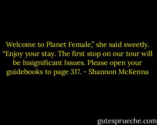 Welcome to Planet Female,” she said sweetly. “Enjoy your stay. The first stop on our tour will be Insignificant Issues. Please open your guidebooks to page 317. - Shannon McKenna