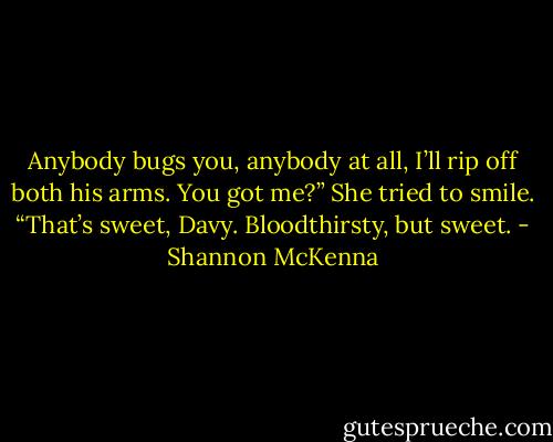 Anybody bugs you, anybody at all, I’ll rip off both his arms. You got me?”<br />She tried to smile. “That’s sweet, Davy. Bloodthirsty, but sweet. - Shannon McKenna