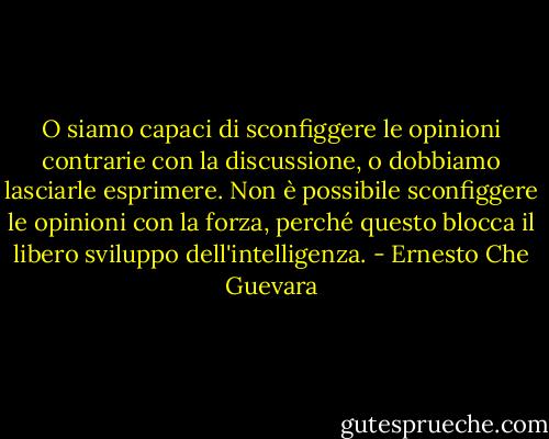 O siamo capaci di sconfiggere le opinioni contrarie con la discussione, o dobbiamo lasciarle esprimere. Non è possibile sconfiggere le opinioni con la forza, perché questo blocca il libero sviluppo dell'intelligenza. - Ernesto Che Guevara