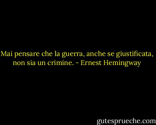 Mai pensare che la guerra, anche se giustificata, non sia un crimine. - Ernest Hemingway