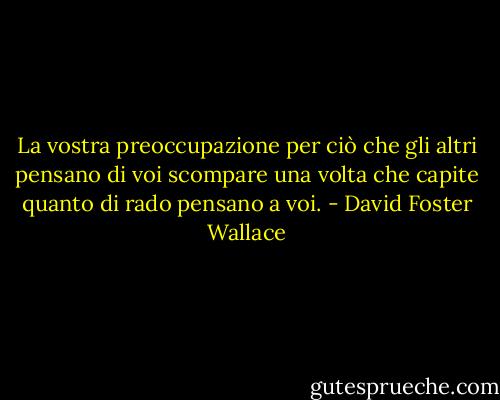La vostra preoccupazione per ciò che gli altri pensano di voi scompare una volta che capite quanto di rado pensano a voi. - David Foster Wallace