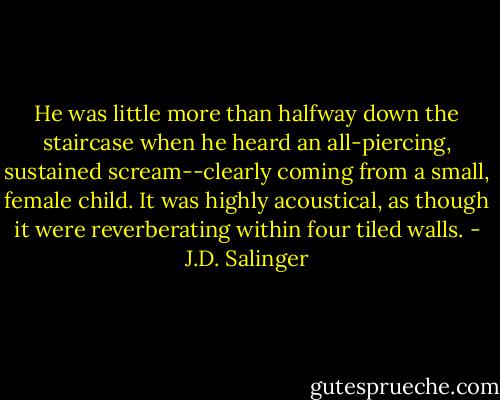 He was little more than halfway down the staircase when he heard an all-piercing, sustained scream--clearly coming from a small, female child. It was highly acoustical, as though it were reverberating within four tiled walls. - J.D. Salinger