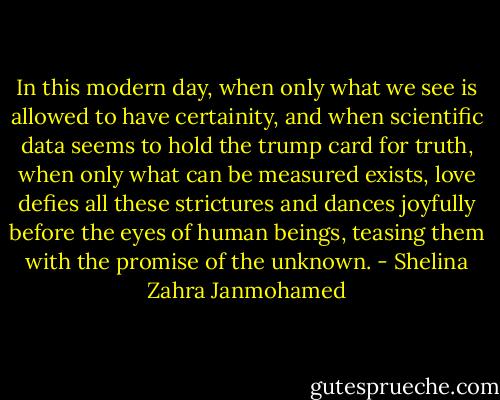 In this modern day, when only what we see is allowed to have certainity, and when scientific data seems to hold the trump card for truth, when only what can be measured exists, love defies all these strictures and dances joyfully before the eyes of human beings, teasing them with the promise of the unknown. - Shelina Zahra Janmohamed