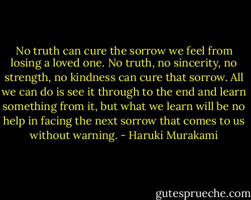 No truth can cure the sorrow we feel from losing a loved one. No truth, no sincerity, no strength, no kindness can cure that sorrow. All we can do is see it through to the end and learn something from it, but what we learn will be no help in facing the next sorrow that comes to us without warning. - Haruki Murakami