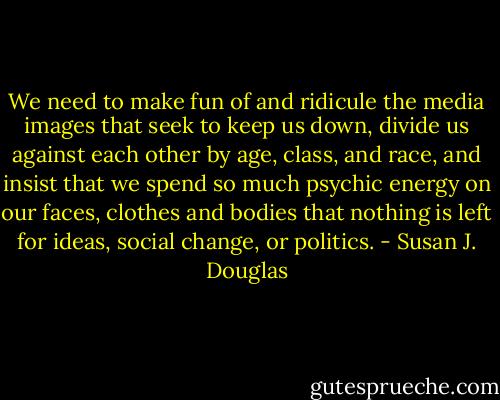 We need to make fun of and ridicule the media images that seek to keep us down, divide us against each other by age, class, and race, and insist that we spend so much psychic energy on our faces, clothes and bodies that nothing is left for ideas, social change, or politics. - Susan J. Douglas