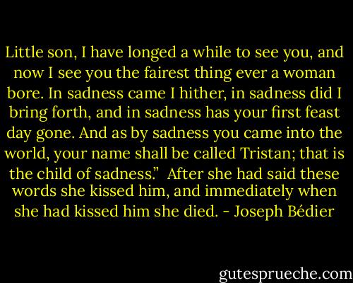 Little son, I have longed a while to see you, and now I see you the fairest thing ever a woman bore. In sadness came I hither, in sadness did I bring forth, and in sadness has your first feast day gone. And as by sadness you came into the world, your name shall be called Tristan; that is the child of sadness.”<br /><br />After she had said these words she kissed him, and immediately when she had kissed him she died. - Joseph Bédier