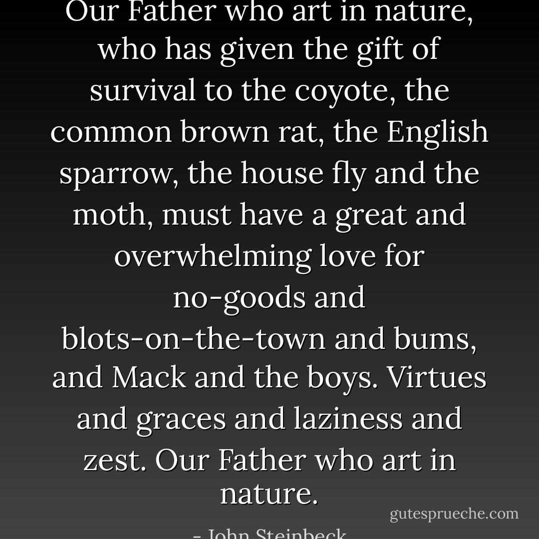Our Father who art in nature, who has given the gift of survival to the coyote, the common brown rat, the English sparrow, the house fly and the moth, must have a great and overwhelming love for no-goods and blots-on-the-town and bums, and Mack and the boys. Virtues and graces and laziness and zest. Our Father who art in nature. - John Steinbeck