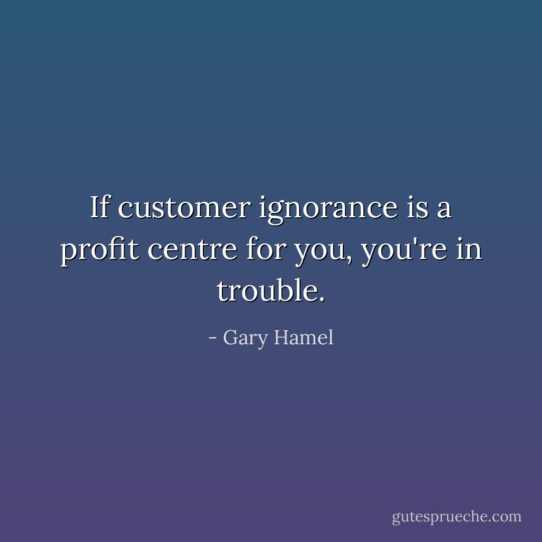 If customer ignorance is a profit centre for you, you're in trouble. - Gary Hamel