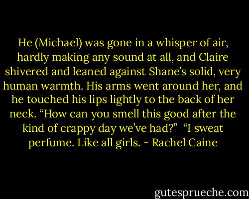 He (Michael) was gone in a whisper of air, hardly making any sound at all, and Claire shivered and leaned against Shane’s solid, very human warmth. His arms went around her, and he touched<br />his lips lightly to the back of her neck. “How can you smell this good after the kind of crappy day we’ve had?”<br /><br />“I sweat perfume. Like all girls. - Rachel Caine