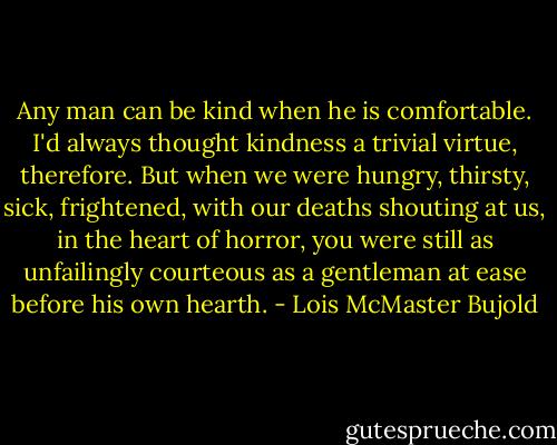 Any man can be kind when he is comfortable. I'd always thought kindness a trivial virtue, therefore. But when we were hungry, thirsty, sick, frightened, with our deaths shouting at us, in the heart of horror, you were still as unfailingly courteous as a gentleman at ease before his own hearth. - Lois McMaster Bujold