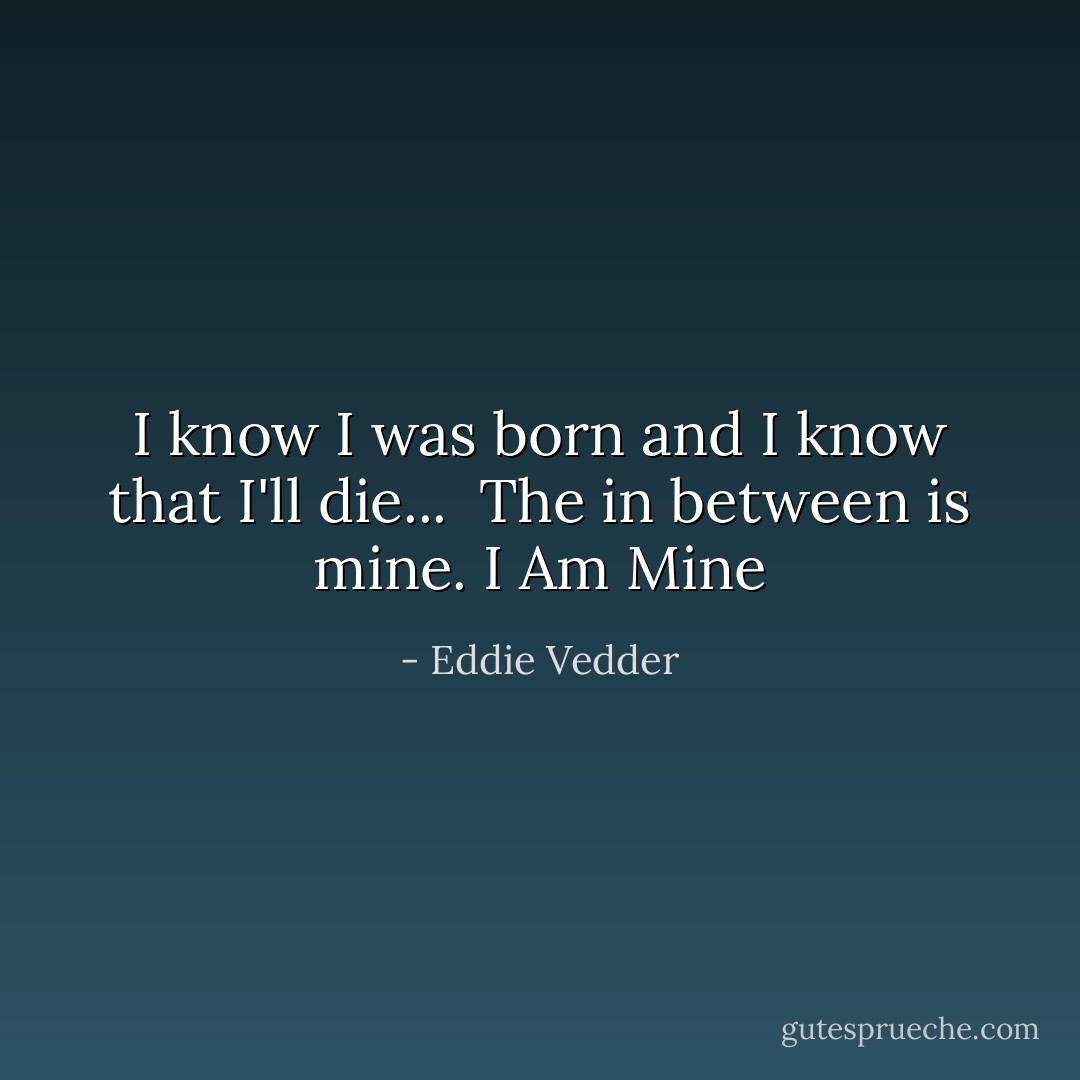 I know I was born and I know that I'll die... <br />The in between is mine.<br />I Am Mine - Eddie Vedder