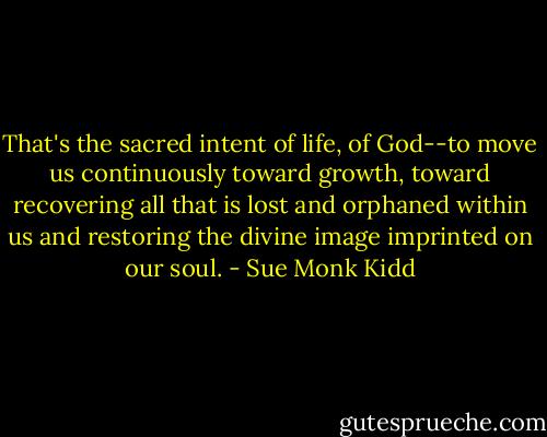 That's the sacred intent of life, of God--to move us continuously toward growth, toward recovering all that is lost and orphaned within us and restoring the divine image imprinted on our soul. - Sue Monk Kidd