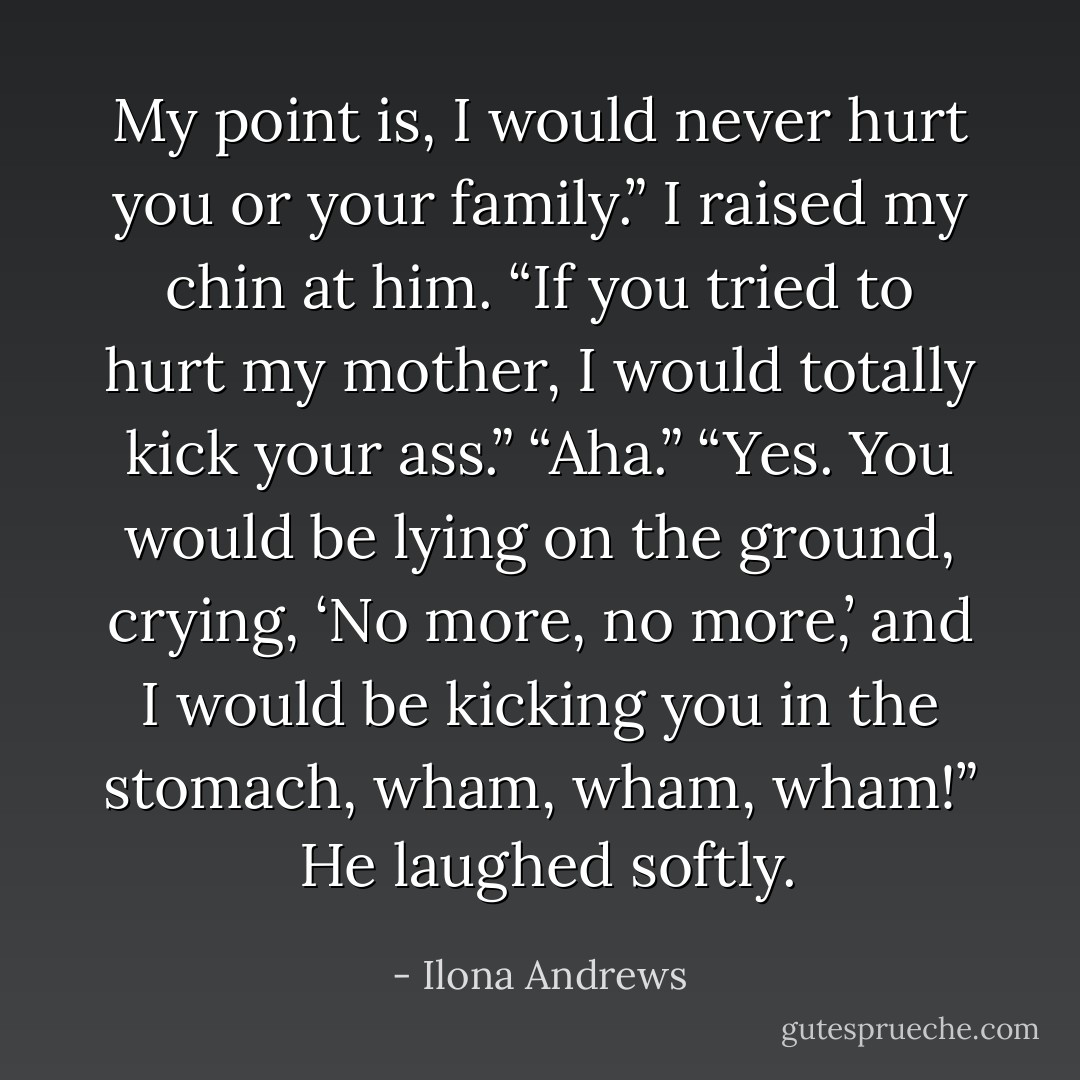My point is, I would never hurt you or your family.”<br />I raised my chin at him. “If you tried to hurt my mother, I would totally kick your ass.”<br />“Aha.”<br />“Yes. You would be lying on the ground, crying, ‘No more, no more,’ and I would be kicking you in the stomach, wham, wham, wham!” <br />He laughed softly. - Ilona Andrews