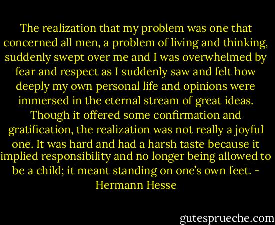 The realization that my problem was one that concerned all men, a problem of living and thinking, suddenly swept over me and I was overwhelmed by fear and respect as I suddenly saw and felt how deeply my own personal life and opinions were immersed in the eternal stream of great ideas. Though it offered some confirmation and gratification, the realization was not really a joyful one. It was hard and had a harsh taste because it implied responsibility and no longer being allowed to be a child; it meant standing on one’s own feet. - Hermann Hesse