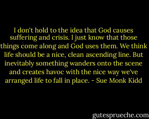 I don't hold to the idea that God causes suffering and crisis. I just know that those things come along and God uses them. We think life should be a nice, clean ascending line. But inevitably something wanders onto the scene and creates havoc with the nice way we've arranged life to fall in place. - Sue Monk Kidd