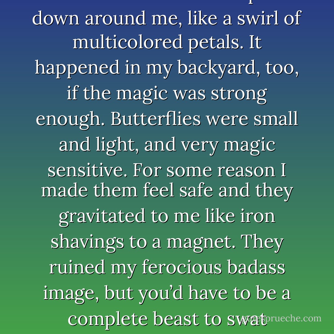 Minutes passed by. A little blue butterfly landed on my nose. I blinked at it and it fluttered to my ear. A big yellow butterfly gently floated over and landed on my paw. Soon a whole swarm of them floated up and down around me, like a swirl of multicolored petals. It happened in my backyard, too, if the magic was strong enough. Butterflies were small and light, and very magic sensitive. For some reason I made them feel safe and they gravitated to me like iron shavings to a magnet. They ruined my ferocious badass image, but you’d have to be a complete beast to swat butterflies.<br /><br />If a baby deer frolicked out from between the buildings trying to cuddle up, I would roar. I wouldn’t bite it, but I would roar. I had my limits. - Ilona Andrews