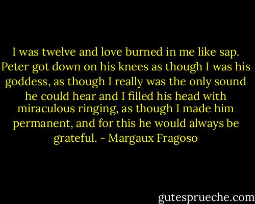 I was twelve and love burned in me like sap. Peter got down on his knees as though I was his goddess, as though I really was the only sound he could hear and I filled his head with miraculous ringing, as though I made him permanent, and for this he would always be grateful. - Margaux Fragoso