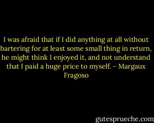 I was afraid that if I did anything at all without bartering for at least some small thing in return, he might think I enjoyed it, and not understand that I paid a huge price to myself. - Margaux Fragoso