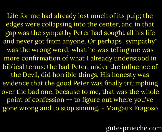 Life for me had already lost much of its pulp; the edges were collapsing into the center, and in that gap was the sympathy Peter had sought all his life and never got from anyone. Or perhaps "sympathy" was the wrong word; what he was telling me was more confirmation of what I already understood in biblical terms: the bad Peter, under the influence of the Devil, did horrible things. His honesty was evidence that the good Peter was finally triumphing over the bad one, because to me, that was the whole point of confession -- to figure out where you've gone wrong and to stop sinning. - Margaux Fragoso