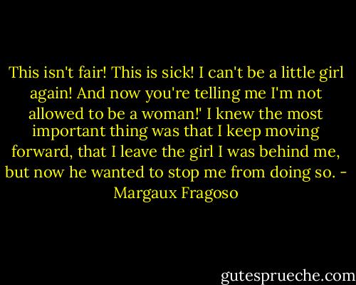 This isn't fair! This is sick! I can't be a little girl again! And now you're telling me I'm not allowed to be a woman!' I knew the most important thing was that I keep moving forward, that I leave the girl I was behind me, but now he wanted to stop me from doing so. - Margaux Fragoso