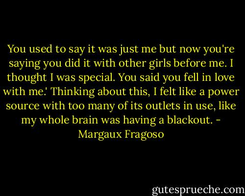 You used to say it was just me but now you're saying you did it with other girls before me. I thought I was special. You said you fell in love with me.' Thinking about this, I felt like a power source with too many of its outlets in use, like my whole brain was having a blackout. - Margaux Fragoso