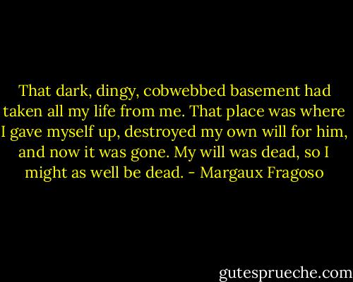 That dark, dingy, cobwebbed basement had taken all my life from me. That place was where I gave myself up, destroyed my own will for him, and now it was gone. My will was dead, so I might as well be dead. - Margaux Fragoso