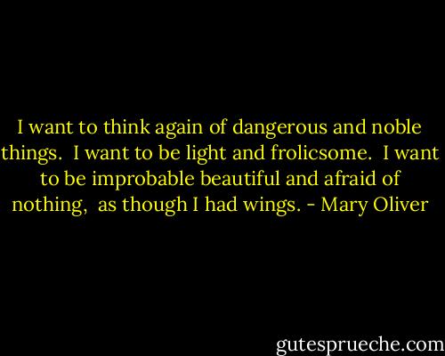 I want to think again of dangerous and noble things.<br /> I want to be light and frolicsome.<br /> I want to be improbable beautiful and afraid of nothing,<br /> as though I had wings. - Mary Oliver